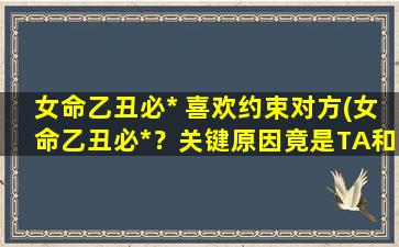 女命乙丑必* 喜欢约束对方(女命乙丑必*？关键原因竟是TA和TA的恋爱观！)